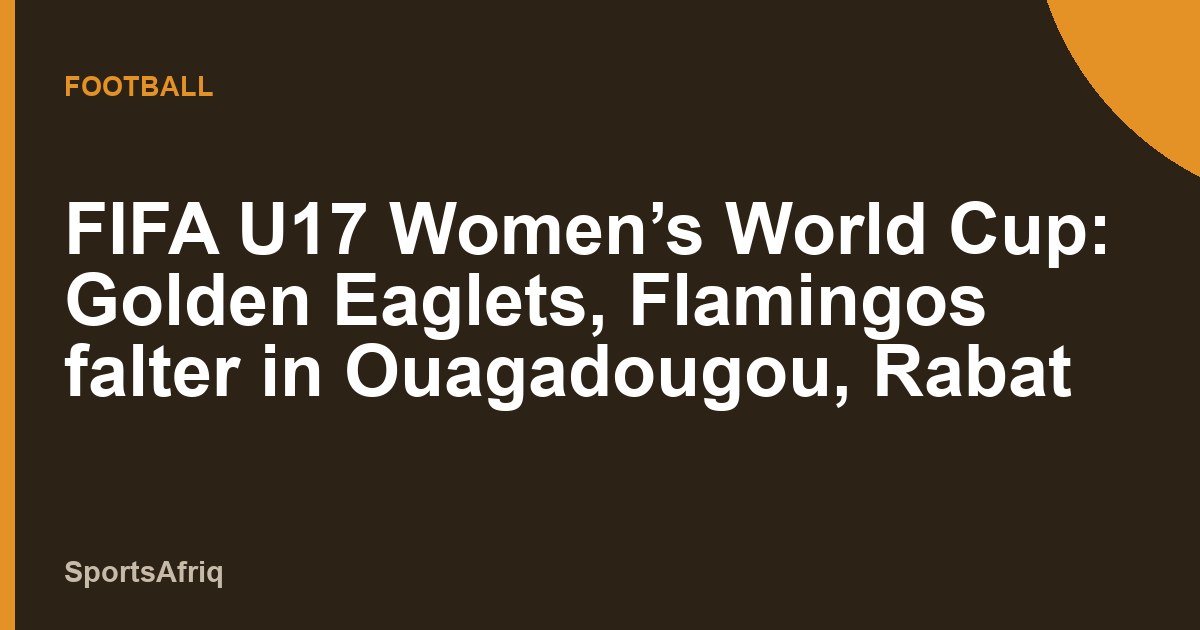 FIFA U17 Women’s World Cup: Golden Eaglets, Flamingos falter in Ouagadougou, Rabat 